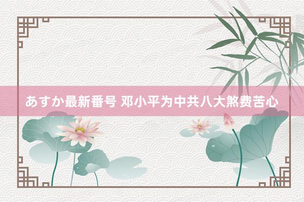 あすか最新番号 邓小平为中共八大煞费苦心