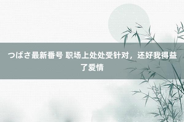つばさ最新番号 职场上处处受针对，还好我得益了爱情
