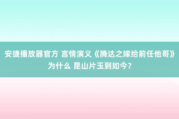 安捷播放器官方 言情演义《腾达之嫁给前任他哥》为什么 昆山片玉到如今？