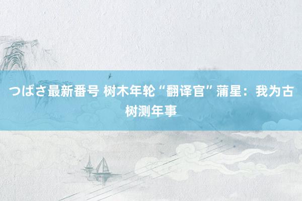 つばさ最新番号 树木年轮“翻译官”蒲星：我为古树测年事