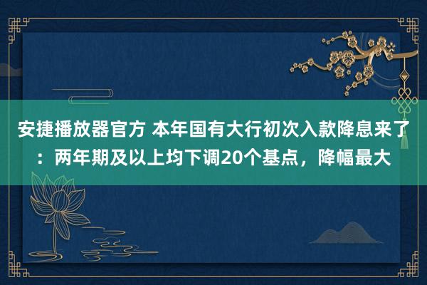 安捷播放器官方 本年国有大行初次入款降息来了：两年期及以上均下调20个基点，降幅最大