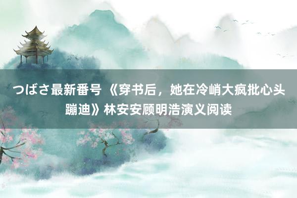 つばさ最新番号 《穿书后，她在冷峭大疯批心头蹦迪》林安安顾明浩演义阅读