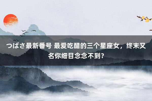 つばさ最新番号 最爱吃醋的三个星座女，终末又名你细目念念不到？