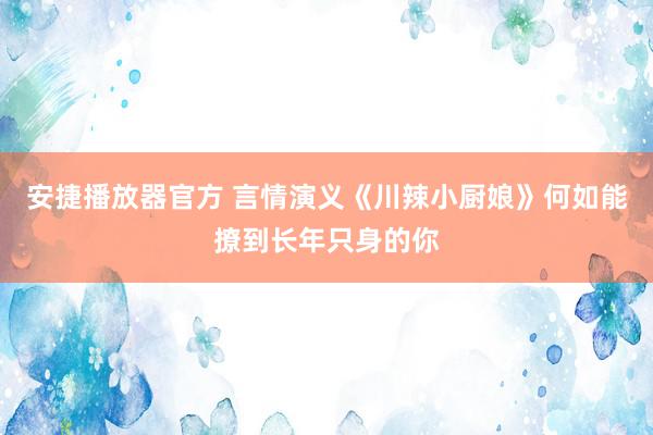 安捷播放器官方 言情演义《川辣小厨娘》何如能撩到长年只身的你