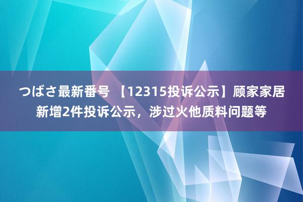 つばさ最新番号 【12315投诉公示】顾家家居新增2件投诉公示，涉过火他质料问题等