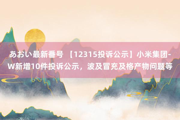 あおい最新番号 【12315投诉公示】小米集团-W新增10件投诉公示，波及冒充及格产物问题等
