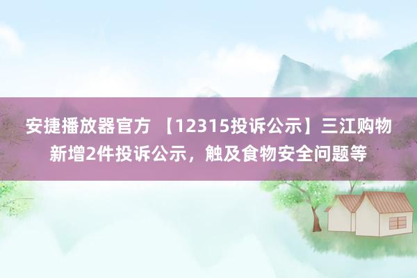安捷播放器官方 【12315投诉公示】三江购物新增2件投诉公示，触及食物安全问题等