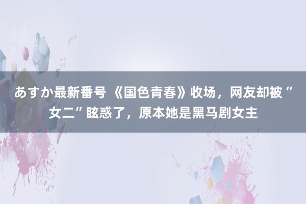 あすか最新番号 《国色青春》收场，网友却被“女二”眩惑了，原本她是黑马剧女主