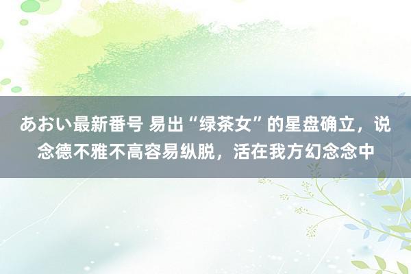 あおい最新番号 易出“绿茶女”的星盘确立，说念德不雅不高容易纵脱，活在我方幻念念中