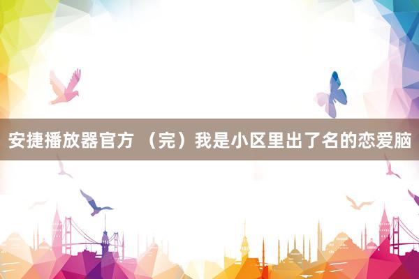 安捷播放器官方 （完）我是小区里出了名的恋爱脑