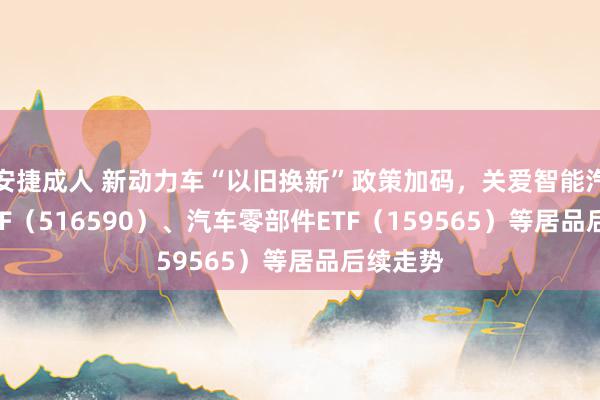 安捷成人 新动力车“以旧换新”政策加码，关爱智能汽车50ETF（516590）、汽车零部件ETF（159565）等居品后续走势