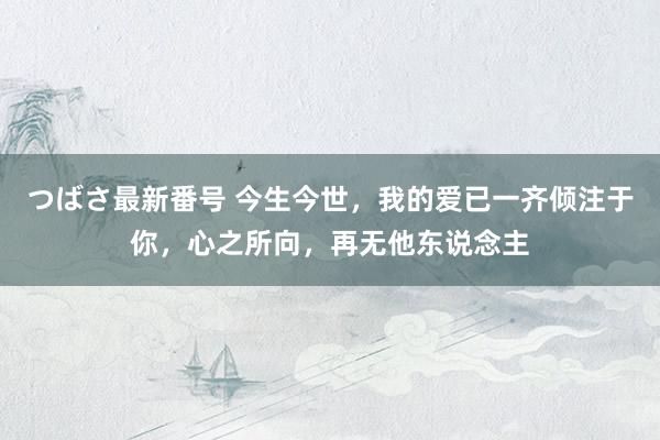 つばさ最新番号 今生今世，我的爱已一齐倾注于你，心之所向，再无他东说念主