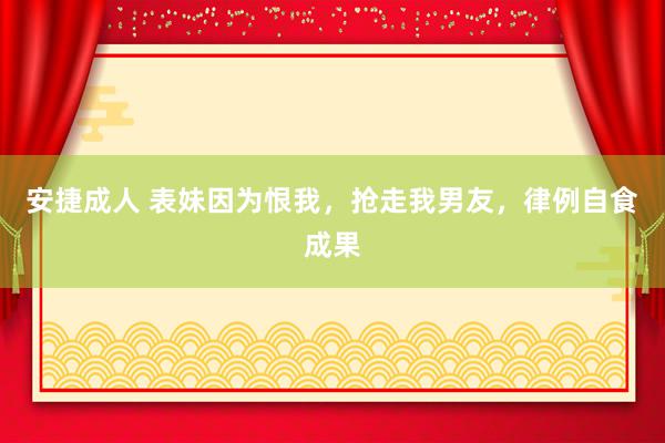 安捷成人 表妹因为恨我，抢走我男友，律例自食成果