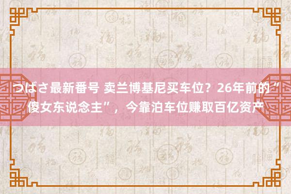 つばさ最新番号 卖兰博基尼买车位？26年前的“傻女东说念主”，今靠泊车位赚取百亿资产