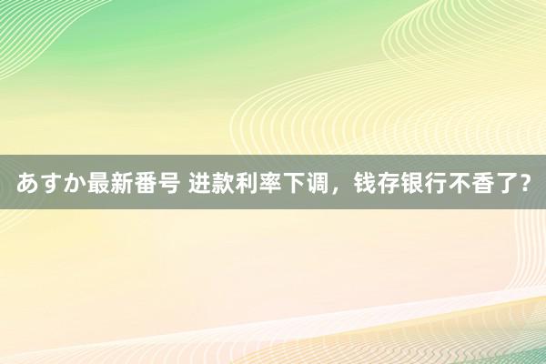 あすか最新番号 进款利率下调，钱存银行不香了？
