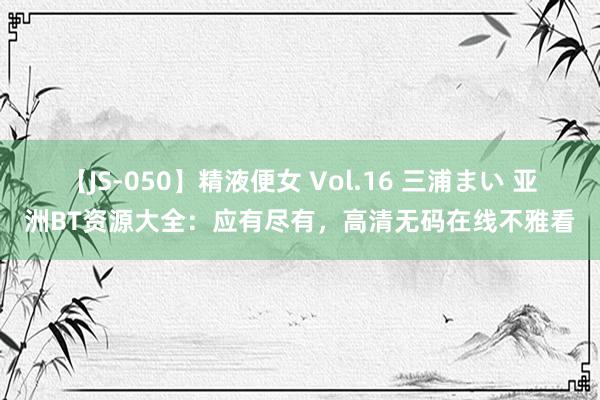 【JS-050】精液便女 Vol.16 三浦まい 亚洲BT资源大全：应有尽有，高清无码在线不雅看