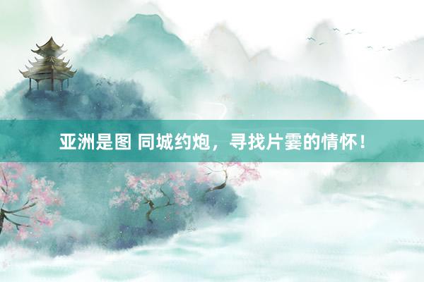 亚洲是图 同城约炮，寻找片霎的情怀！