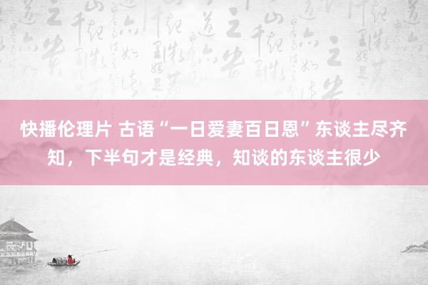 快播伦理片 古语“一日爱妻百日恩”东谈主尽齐知，下半句才是经典，知谈的东谈主很少