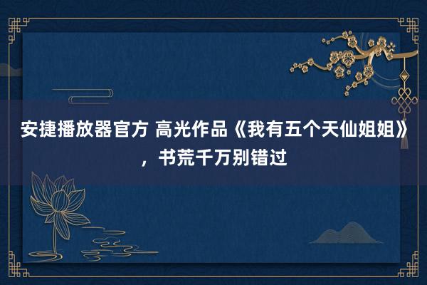 安捷播放器官方 高光作品《我有五个天仙姐姐》，书荒千万别错过