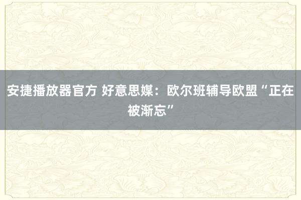 安捷播放器官方 好意思媒：欧尔班辅导欧盟“正在被渐忘”