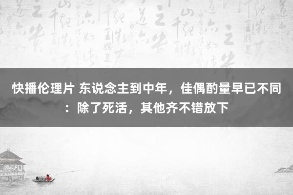 快播伦理片 东说念主到中年，佳偶酌量早已不同：除了死活，其他齐不错放下