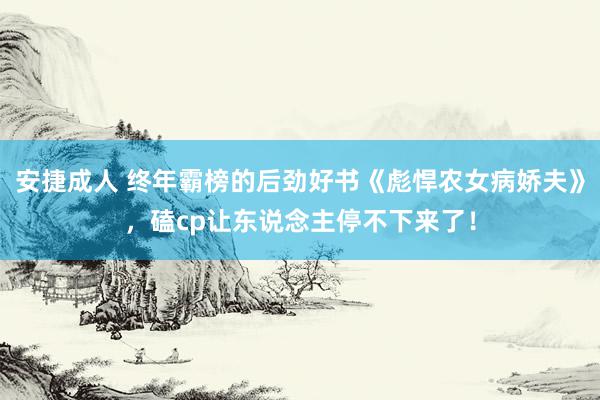 安捷成人 终年霸榜的后劲好书《彪悍农女病娇夫》，磕cp让东说念主停不下来了！