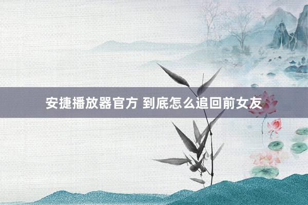 安捷播放器官方 到底怎么追回前女友