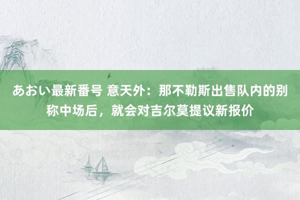 あおい最新番号 意天外：那不勒斯出售队内的别称中场后，就会对吉尔莫提议新报价