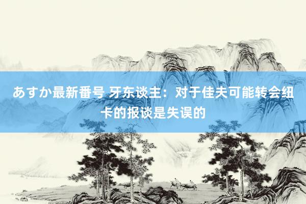 あすか最新番号 牙东谈主：对于佳夫可能转会纽卡的报谈是失误的