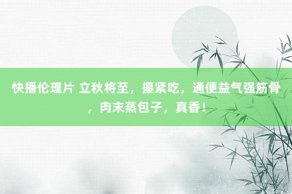 快播伦理片 立秋将至，攥紧吃，通便益气强筋骨，肉末蒸包子，真香！