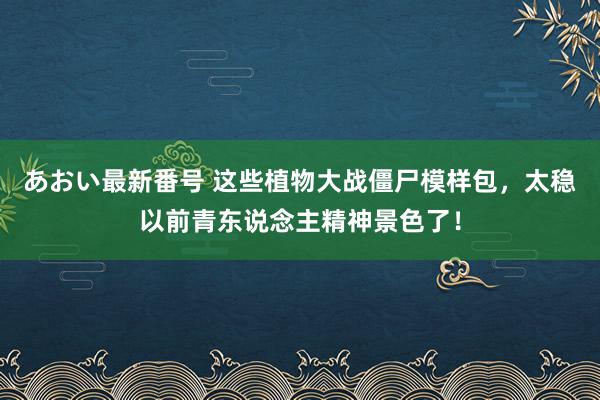 あおい最新番号 这些植物大战僵尸模样包，太稳以前青东说念主精神景色了！