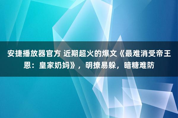 安捷播放器官方 近期超火的爆文《最难消受帝王恩：皇家奶妈》，明撩易躲，暗糖难防