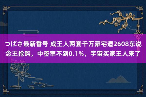 つばさ最新番号 成王人两套千万豪宅遭2608东说念主抢购，中签率不到0.1%，宇宙买家王人来了