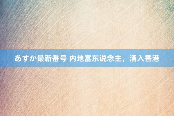 あすか最新番号 内地富东说念主，涌入香港