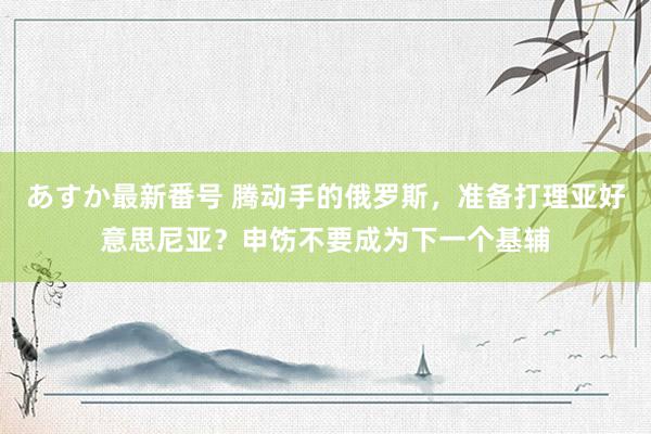 あすか最新番号 腾动手的俄罗斯，准备打理亚好意思尼亚？申饬不要成为下一个基辅