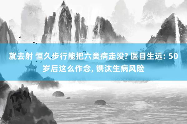 就去射 恒久步行能把六类病走没? 医目生远: 50岁后这么作念, 镌汰生病风险