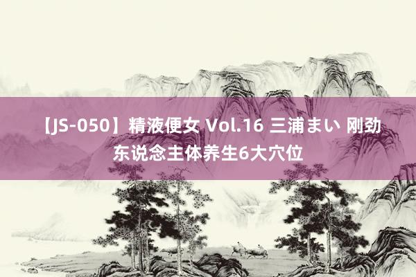【JS-050】精液便女 Vol.16 三浦まい 刚劲东说念主体养生6大穴位