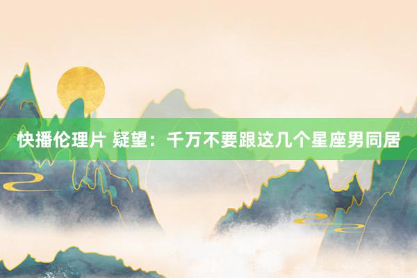 快播伦理片 疑望：千万不要跟这几个星座男同居