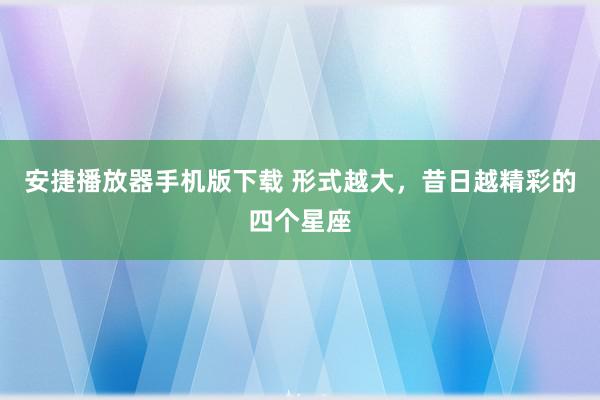 安捷播放器手机版下载 形式越大，昔日越精彩的四个星座