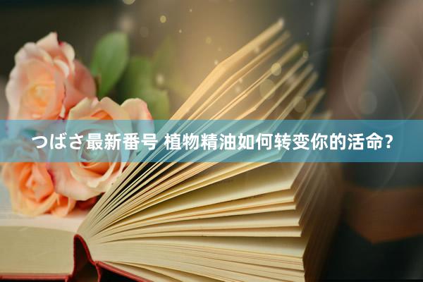 つばさ最新番号 植物精油如何转变你的活命？