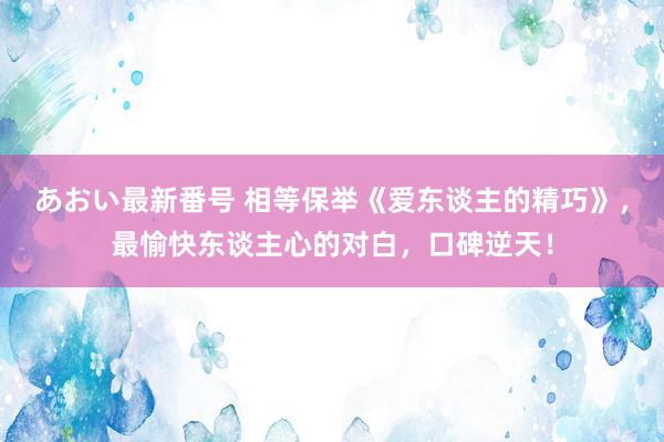 あおい最新番号 相等保举《爱东谈主的精巧》，最愉快东谈主心的对白，口碑逆天！