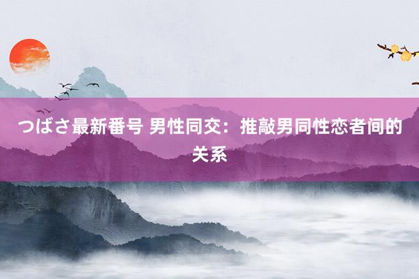 つばさ最新番号 男性同交：推敲男同性恋者间的关系