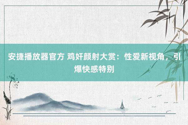 安捷播放器官方 鸡奸颜射大赏：性爱新视角，引爆快感特别