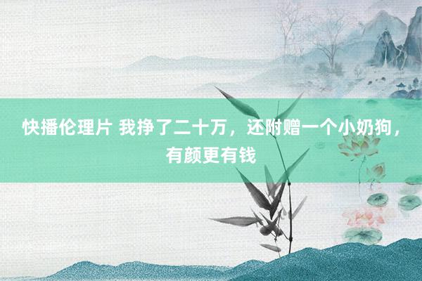 快播伦理片 我挣了二十万，还附赠一个小奶狗，有颜更有钱