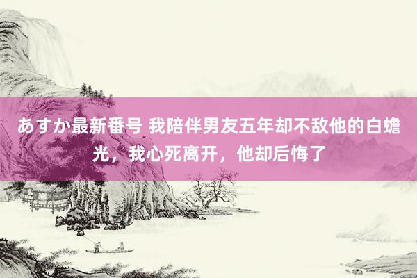 あすか最新番号 我陪伴男友五年却不敌他的白蟾光，我心死离开，他却后悔了