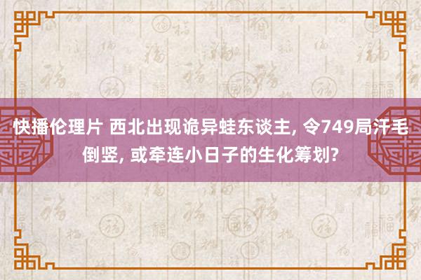 快播伦理片 西北出现诡异蛙东谈主, 令749局汗毛倒竖, 或牵连小日子的生化筹划?