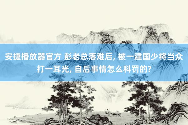 安捷播放器官方 彭老总落难后, 被一建国少将当众打一耳光, 自后事情怎么科罚的?