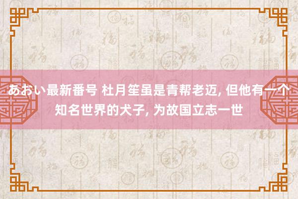 あおい最新番号 杜月笙虽是青帮老迈, 但他有一个知名世界的犬子, 为故国立志一世
