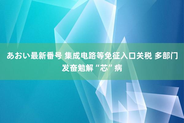 あおい最新番号 集成电路等免征入口关税 多部门发奋勉解“芯”病