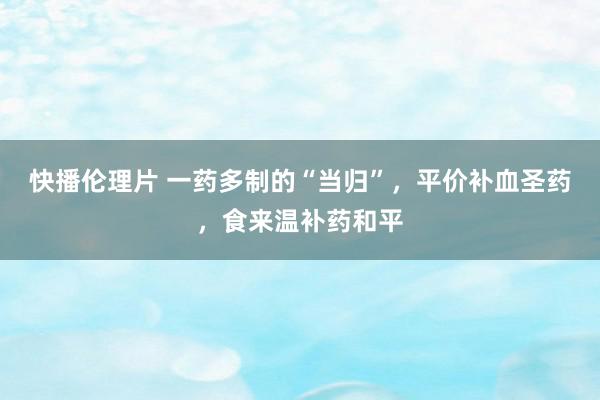 快播伦理片 一药多制的“当归”，平价补血圣药，食来温补药和平